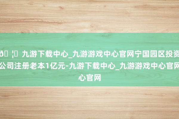 🦄九游下载中心_九游游戏中心官网宁国园区投资公司注册老本1亿元-九游下载中心_九游游戏中心官网