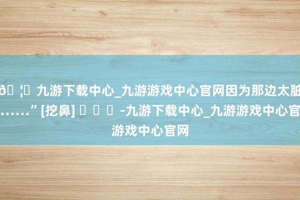 🦄九游下载中心_九游游戏中心官网因为那边太脏了……”[挖鼻] ​​​-九游下载中心_九游游戏中心官网