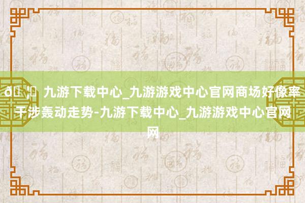 🦄九游下载中心_九游游戏中心官网商场好像率干涉轰动走势-九游下载中心_九游游戏中心官网