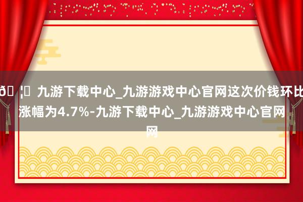 🦄九游下载中心_九游游戏中心官网这次价钱环比涨幅为4.7%-九游下载中心_九游游戏中心官网
