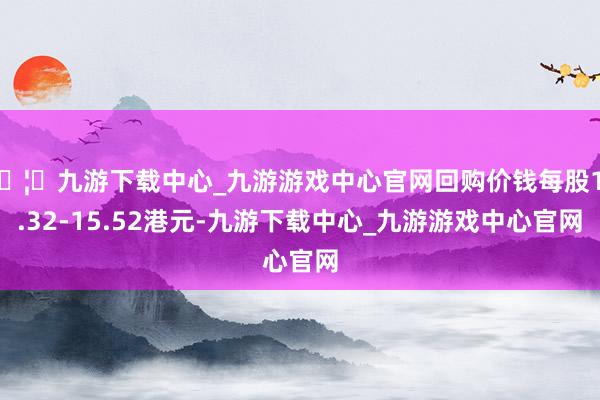 🦄九游下载中心_九游游戏中心官网回购价钱每股15.32-15.52港元-九游下载中心_九游游戏中心官网
