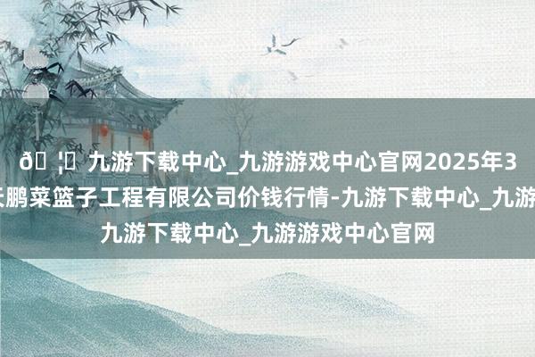 🦄九游下载中心_九游游戏中心官网2025年3月27日无锡天鹏菜篮子工程有限公司价钱行情-九游下载中心_九游游戏中心官网
