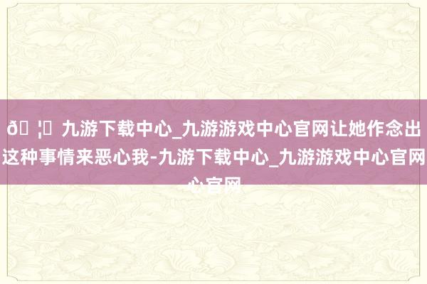 🦄九游下载中心_九游游戏中心官网让她作念出这种事情来恶心我-九游下载中心_九游游戏中心官网