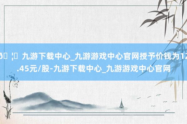 🦄九游下载中心_九游游戏中心官网授予价钱为12.45元/股-九游下载中心_九游游戏中心官网