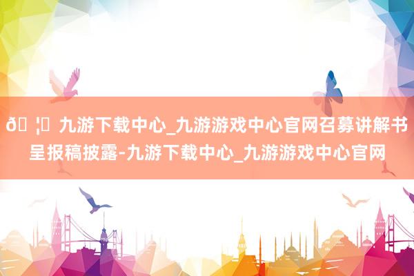 🦄九游下载中心_九游游戏中心官网召募讲解书呈报稿披露-九游下载中心_九游游戏中心官网