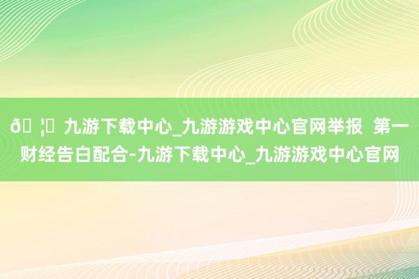 🦄九游下载中心_九游游戏中心官网举报  第一财经告白配合-九游下载中心_九游游戏中心官网