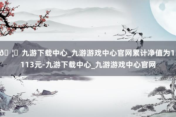 🦄九游下载中心_九游游戏中心官网累计净值为1.113元-九游下载中心_九游游戏中心官网