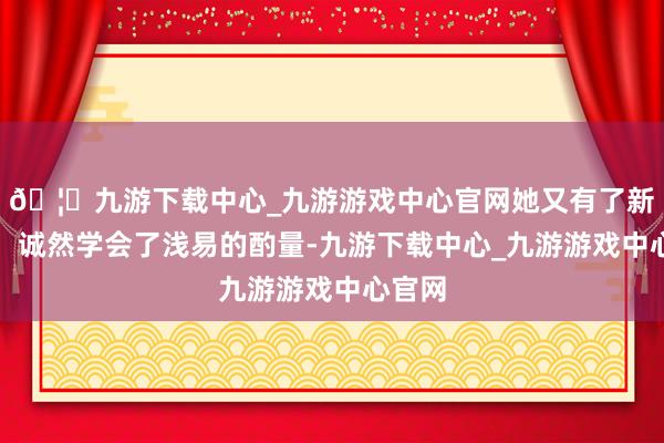 🦄九游下载中心_九游游戏中心官网她又有了新干豫：诚然学会了浅易的酌量-九游下载中心_九游游戏中心官网