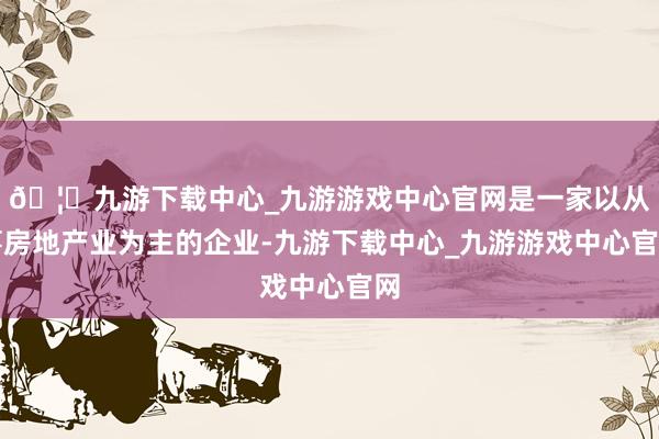 🦄九游下载中心_九游游戏中心官网是一家以从事房地产业为主的企业-九游下载中心_九游游戏中心官网