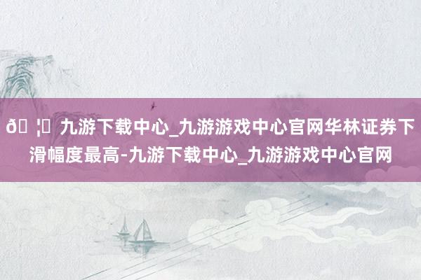 🦄九游下载中心_九游游戏中心官网华林证券下滑幅度最高-九游下载中心_九游游戏中心官网