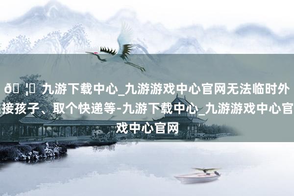 🦄九游下载中心_九游游戏中心官网无法临时外出接孩子、取个快递等-九游下载中心_九游游戏中心官网