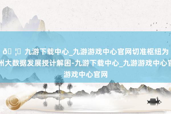 🦄九游下载中心_九游游戏中心官网切准枢纽为贵州大数据发展授计解困-九游下载中心_九游游戏中心官网