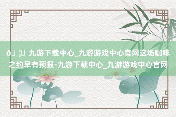 🦄九游下载中心_九游游戏中心官网　　这场咖啡之约早有预报-九游下载中心_九游游戏中心官网