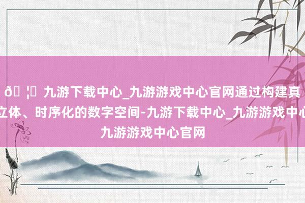 🦄九游下载中心_九游游戏中心官网通过构建真确、立体、时序化的数字空间-九游下载中心_九游游戏中心官网