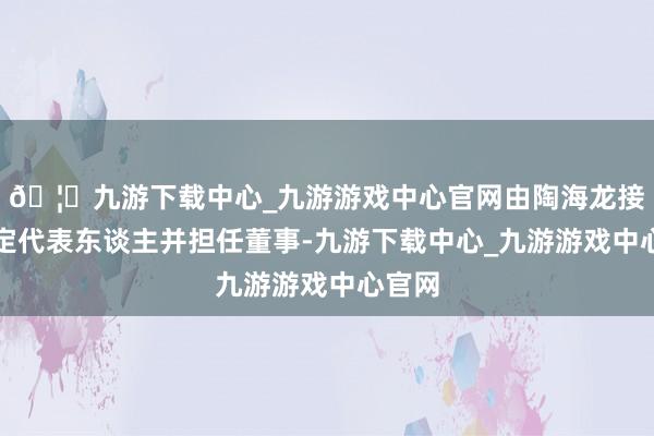 🦄九游下载中心_九游游戏中心官网由陶海龙接任法定代表东谈主并担任董事-九游下载中心_九游游戏中心官网