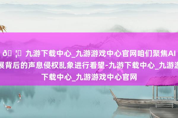 🦄九游下载中心_九游游戏中心官网咱们聚焦AI本事迅猛发展背后的声息侵权乱象进行看望-九游下载中心_九游游戏中心官网