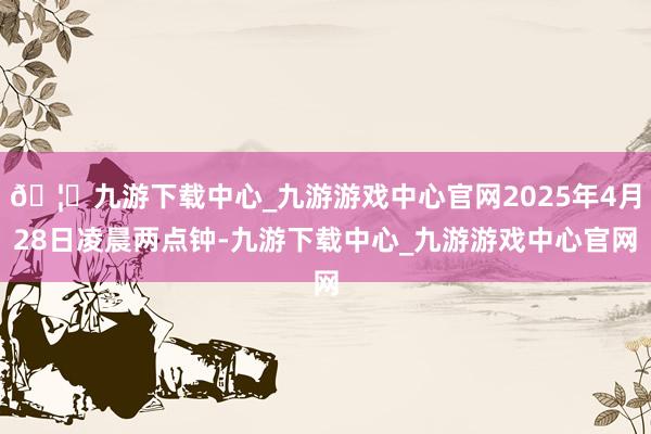 🦄九游下载中心_九游游戏中心官网2025年4月28日凌晨两点钟-九游下载中心_九游游戏中心官网