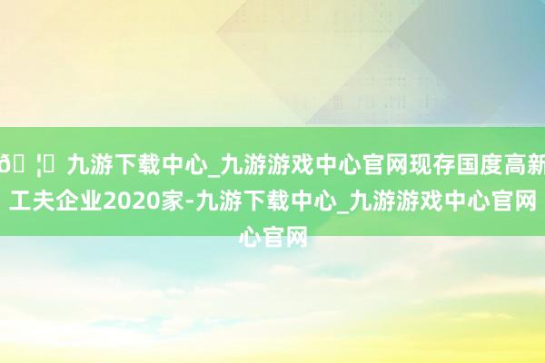 🦄九游下载中心_九游游戏中心官网现存国度高新工夫企业2020家-九游下载中心_九游游戏中心官网