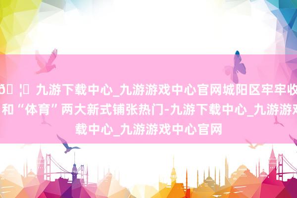 🦄九游下载中心_九游游戏中心官网城阳区牢牢收拢“演艺”和“体育”两大新式铺张热门-九游下载中心_九游游戏中心官网
