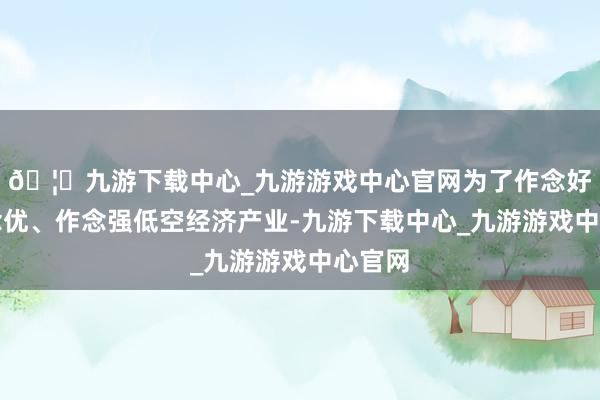 🦄九游下载中心_九游游戏中心官网为了作念好、作念优、作念强低空经济产业-九游下载中心_九游游戏中心官网