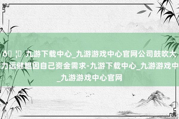 🦄九游下载中心_九游游戏中心官网公司鼓吹大健康和力远健鲲因自己资金需求-九游下载中心_九游游戏中心官网
