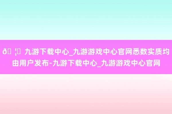 🦄九游下载中心_九游游戏中心官网悉数实质均由用户发布-九游下载中心_九游游戏中心官网