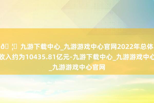 🦄九游下载中心_九游游戏中心官网2022年总体买卖收入约为10435.81亿元-九游下载中心_九游游戏中心官网