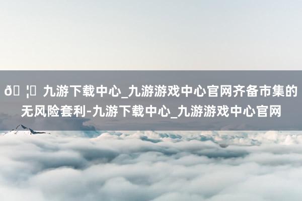 🦄九游下载中心_九游游戏中心官网齐备市集的无风险套利-九游下载中心_九游游戏中心官网