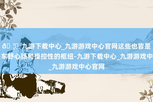 🦄九游下载中心_九游游戏中心官网这些也皆是提高整车舒心肠和操控性的枢纽-九游下载中心_九游游戏中心官网