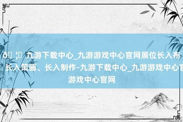 🦄九游下载中心_九游游戏中心官网展位长入布局、长入策画、长入制作-九游下载中心_九游游戏中心官网
