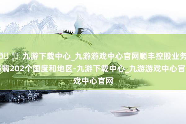 🦄九游下载中心_九游游戏中心官网顺丰控股业务障翳202个国度和地区-九游下载中心_九游游戏中心官网