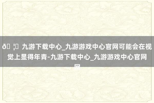 🦄九游下载中心_九游游戏中心官网可能会在视觉上显得年青-九游下载中心_九游游戏中心官网