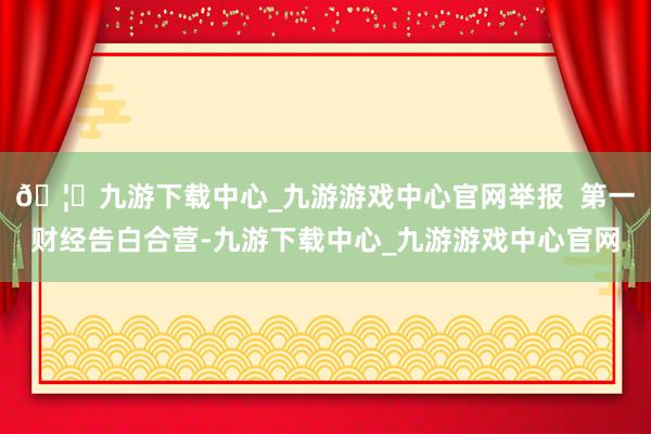🦄九游下载中心_九游游戏中心官网举报  第一财经告白合营-九游下载中心_九游游戏中心官网