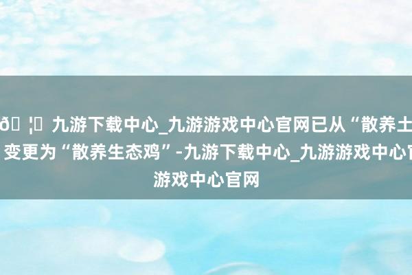 🦄九游下载中心_九游游戏中心官网已从“散养土鸡”变更为“散养生态鸡”-九游下载中心_九游游戏中心官网