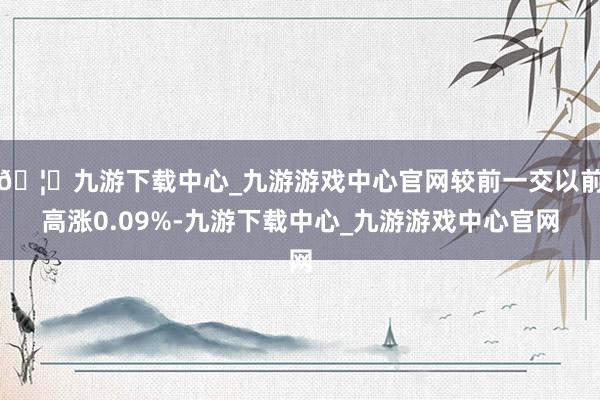 🦄九游下载中心_九游游戏中心官网较前一交以前高涨0.09%-九游下载中心_九游游戏中心官网