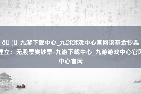🦄九游下载中心_九游游戏中心官网该基金钞票建立：无股票类钞票-九游下载中心_九游游戏中心官网