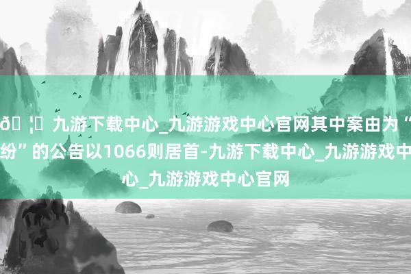🦄九游下载中心_九游游戏中心官网其中案由为“单据纠纷”的公告以1066则居首-九游下载中心_九游游戏中心官网