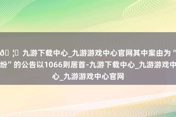🦄九游下载中心_九游游戏中心官网其中案由为“单子纠纷”的公告以1066则居首-九游下载中心_九游游戏中心官网