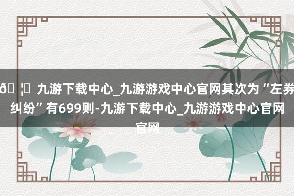 🦄九游下载中心_九游游戏中心官网其次为“左券纠纷”有699则-九游下载中心_九游游戏中心官网