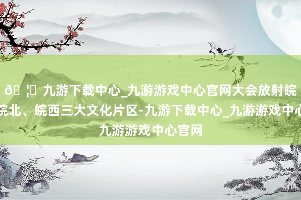 🦄九游下载中心_九游游戏中心官网大会放射皖南、皖北、皖西三大文化片区-九游下载中心_九游游戏中心官网