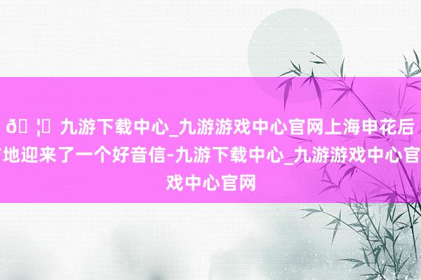 🦄九游下载中心_九游游戏中心官网上海申花后防地迎来了一个好音信-九游下载中心_九游游戏中心官网