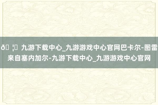 🦄九游下载中心_九游游戏中心官网巴卡尔-图雷来自塞内加尔-九游下载中心_九游游戏中心官网