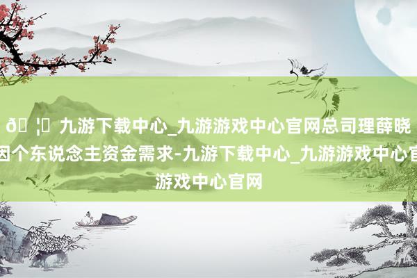 🦄九游下载中心_九游游戏中心官网总司理薛晓民因个东说念主资金需求-九游下载中心_九游游戏中心官网