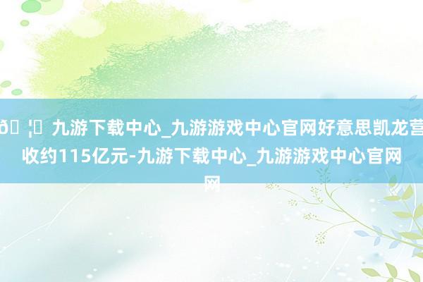 🦄九游下载中心_九游游戏中心官网好意思凯龙营收约115亿元-九游下载中心_九游游戏中心官网