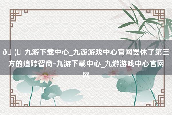 🦄九游下载中心_九游游戏中心官网罢休了第三方的追踪智商-九游下载中心_九游游戏中心官网