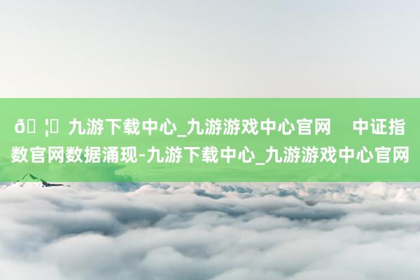 🦄九游下载中心_九游游戏中心官网    中证指数官网数据涌现-九游下载中心_九游游戏中心官网