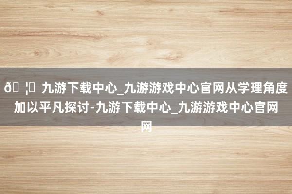 🦄九游下载中心_九游游戏中心官网从学理角度加以平凡探讨-九游下载中心_九游游戏中心官网