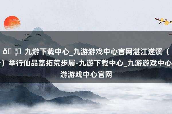 🦄九游下载中心_九游游戏中心官网湛江遂溪（乌塘）举行仙品荔拓荒步履-九游下载中心_九游游戏中心官网