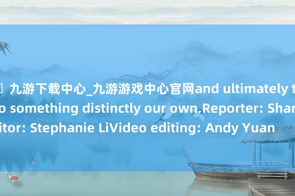 🦄九游下载中心_九游游戏中心官网and ultimately transforming it into something distinctly our own.Reporter: Sharon HuEditor: Stephanie LiVideo editing: Andy Yuan            -九游下载中心_九游游戏中心官网