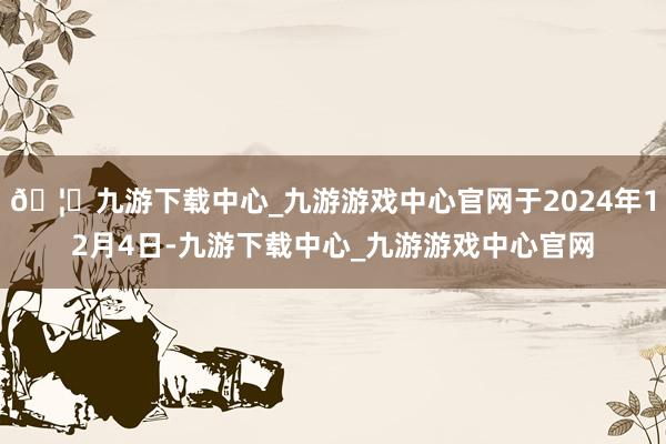 🦄九游下载中心_九游游戏中心官网于2024年12月4日-九游下载中心_九游游戏中心官网